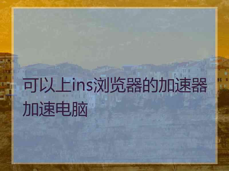 可以上ins浏览器的加速器加速电脑